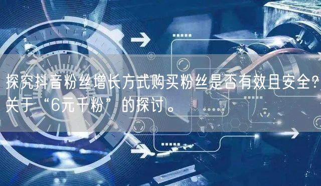 探究抖音粉丝增长方式购买粉丝是否有效且安全？关于“6元千粉”的探讨。