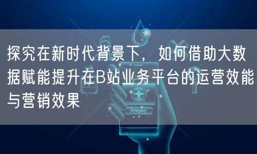 探究在新时代背景下，如何借助大数据赋能提升在B站业务平台的运营效能与营销效果