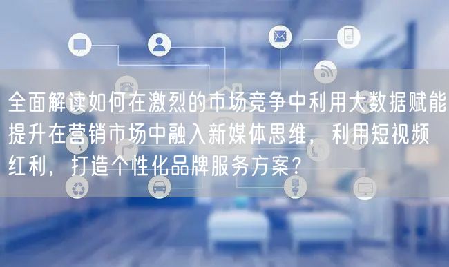 全面解读如何在激烈的市场竞争中利用大数据赋能提升在营销市场中融入新媒体思维，利用