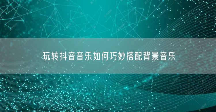玩转抖音音乐如何巧妙搭配背景音乐