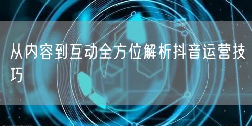 从内容到互动全方位解析抖音运营技巧