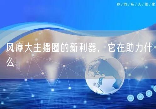 风靡大主播圈的新利器，它在助力什么