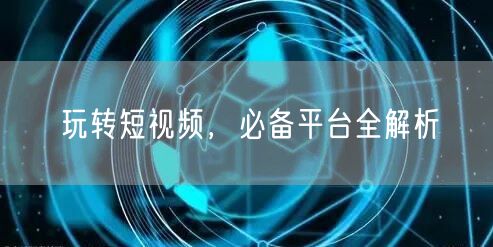 玩转短视频，必备平台全解析
