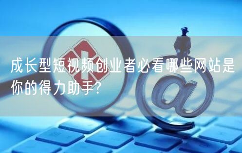 成长型短视频创业者必看哪些网站是你的得力助手?