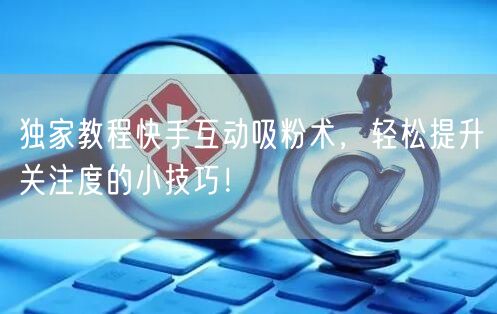 独家教程快手互动吸粉术，轻松提升关注度的小技巧！