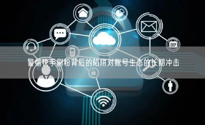 警惕快手刷粉背后的陷阱对账号生态的长期冲击