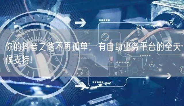 你的抖音之路不再孤单，有自助业务平台的全天候支持!