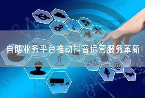 自助业务平台推动抖音运营服务革新！