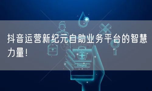 抖音运营新纪元自助业务平台的智慧力量！