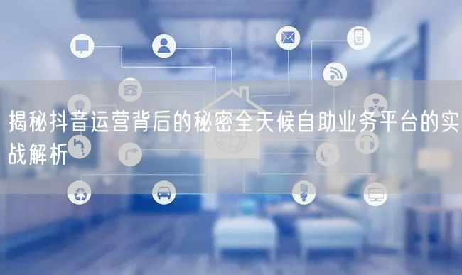 揭秘抖音运营背后的秘密全天候自助业务平台的实战解析