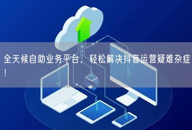 全天候自助业务平台，轻松解决抖音运营疑难杂症！