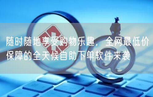 随时随地享受购物乐趣，全网最低价保障的全天候自助下单软件来袭
